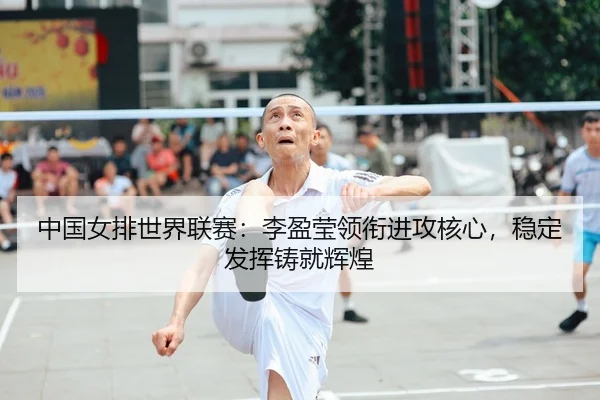 中国女排世界联赛：李盈莹领衔进攻核心，稳定发挥铸就辉煌