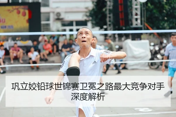 巩立姣铅球世锦赛卫冕之路最大竞争对手深度解析