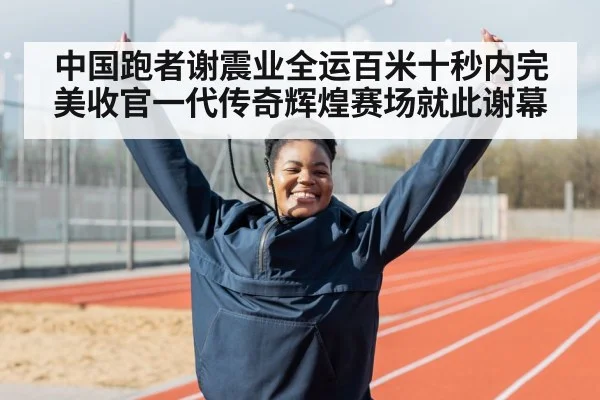 中国跑者谢震业全运百米十秒内完美收官一代传奇辉煌赛场就此谢幕