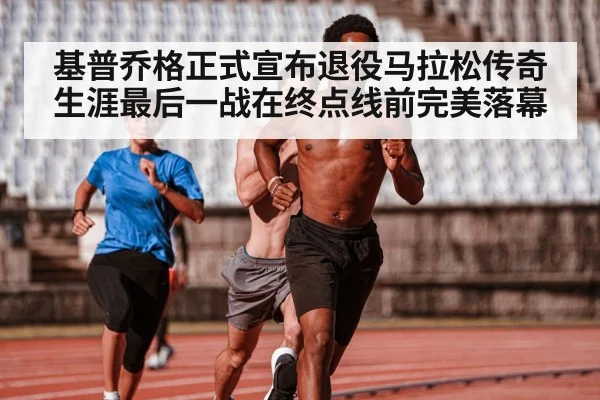 基普乔格正式宣布退役马拉松传奇生涯最后一战在终点线前完美落幕